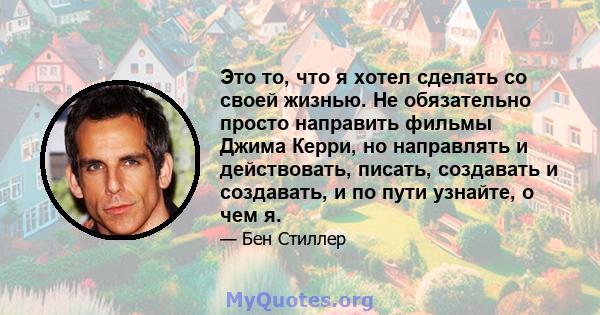 Это то, что я хотел сделать со своей жизнью. Не обязательно просто направить фильмы Джима Керри, но направлять и действовать, писать, создавать и создавать, и по пути узнайте, о чем я.