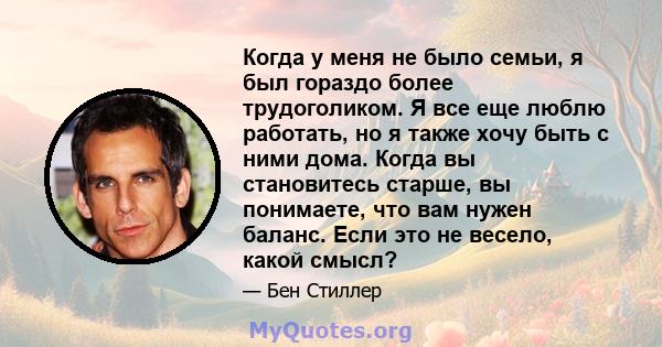 Когда у меня не было семьи, я был гораздо более трудоголиком. Я все еще люблю работать, но я также хочу быть с ними дома. Когда вы становитесь старше, вы понимаете, что вам нужен баланс. Если это не весело, какой смысл?