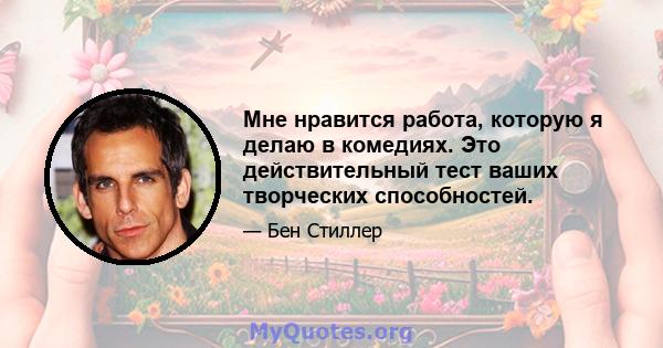 Мне нравится работа, которую я делаю в комедиях. Это действительный тест ваших творческих способностей.