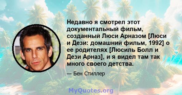 Недавно я смотрел этот документальный фильм, созданный Люси Арназом [Люси и Дези: домашний фильм, 1992] о ее родителях [Люсиль Болл и Дези Арназ], и я видел там так много своего детства.