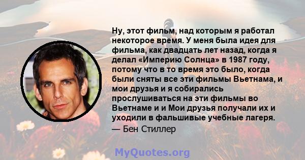 Ну, этот фильм, над которым я работал некоторое время. У меня была идея для фильма, как двадцать лет назад, когда я делал «Империю Солнца» в 1987 году, потому что в то время это было, когда были сняты все эти фильмы