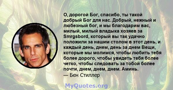 О, дорогой Бог, спасибо, ты такой добрый Бог для нас. Добрый, нежный и любезный бог, и мы благодарим вас, милый, милый владыка хозяев за Smrgsbord, который вы так удачно положили за нашим столом в этот день, и каждый