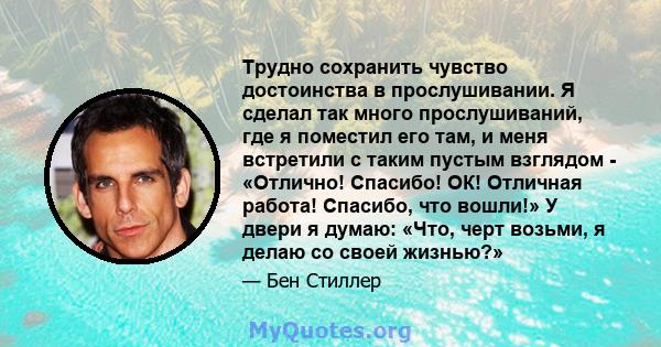 Трудно сохранить чувство достоинства в прослушивании. Я сделал так много прослушиваний, где я поместил его там, и меня встретили с таким пустым взглядом - «Отлично! Спасибо! ОК! Отличная работа! Спасибо, что вошли!» У