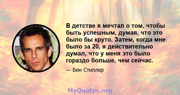 В детстве я мечтал о том, чтобы быть успешным, думая, что это было бы круто. Затем, когда мне было за 20, я действительно думал, что у меня это было гораздо больше, чем сейчас.