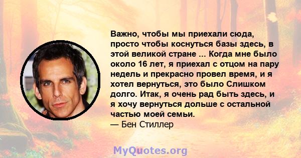 Важно, чтобы мы приехали сюда, просто чтобы коснуться базы здесь, в этой великой стране ... Когда мне было около 16 лет, я приехал с отцом на пару недель и прекрасно провел время, и я хотел вернуться, это было Слишком