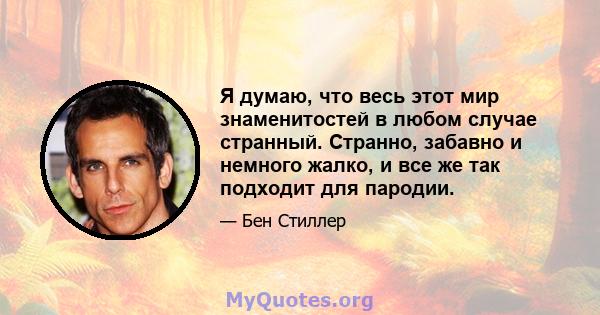 Я думаю, что весь этот мир знаменитостей в любом случае странный. Странно, забавно и немного жалко, и все же так подходит для пародии.