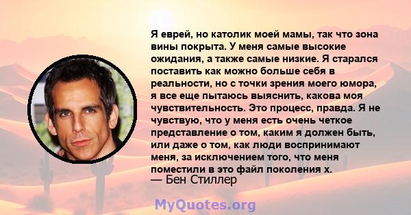 Я еврей, но католик моей мамы, так что зона вины покрыта. У меня самые высокие ожидания, а также самые низкие. Я старался поставить как можно больше себя в реальности, но с точки зрения моего юмора, я все еще пытаюсь