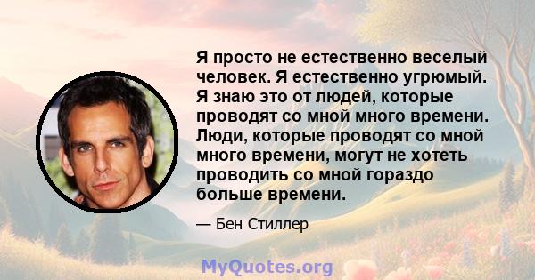 Я просто не естественно веселый человек. Я естественно угрюмый. Я знаю это от людей, которые проводят со мной много времени. Люди, которые проводят со мной много времени, могут не хотеть проводить со мной гораздо больше 