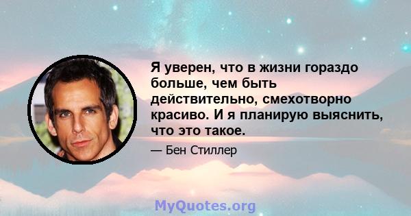 Я уверен, что в жизни гораздо больше, чем быть действительно, смехотворно красиво. И я планирую выяснить, что это такое.