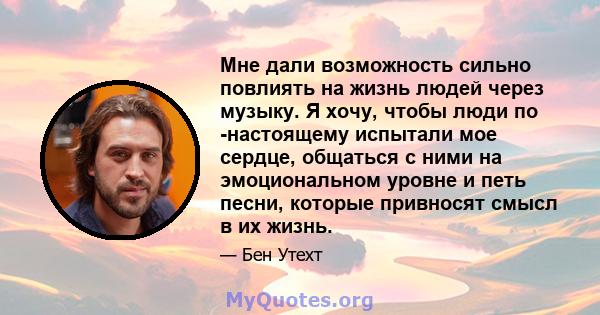 Мне дали возможность сильно повлиять на жизнь людей через музыку. Я хочу, чтобы люди по -настоящему испытали мое сердце, общаться с ними на эмоциональном уровне и петь песни, которые привносят смысл в их жизнь.