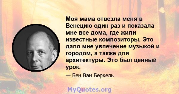 Моя мама отвезла меня в Венецию один раз и показала мне все дома, где жили известные композиторы. Это дало мне увлечение музыкой и городом, а также для архитектуры. Это был ценный урок.