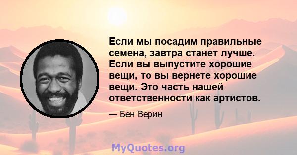 Если мы посадим правильные семена, завтра станет лучше. Если вы выпустите хорошие вещи, то вы вернете хорошие вещи. Это часть нашей ответственности как артистов.