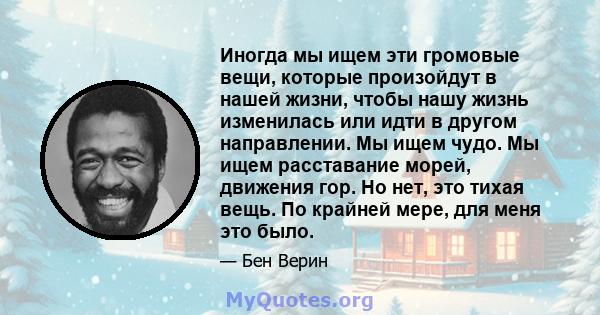 Иногда мы ищем эти громовые вещи, которые произойдут в нашей жизни, чтобы нашу жизнь изменилась или идти в другом направлении. Мы ищем чудо. Мы ищем расставание морей, движения гор. Но нет, это тихая вещь. По крайней