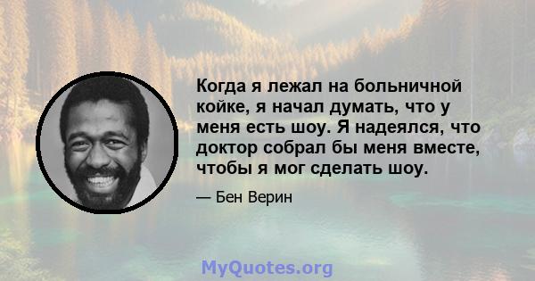 Когда я лежал на больничной койке, я начал думать, что у меня есть шоу. Я надеялся, что доктор собрал бы меня вместе, чтобы я мог сделать шоу.