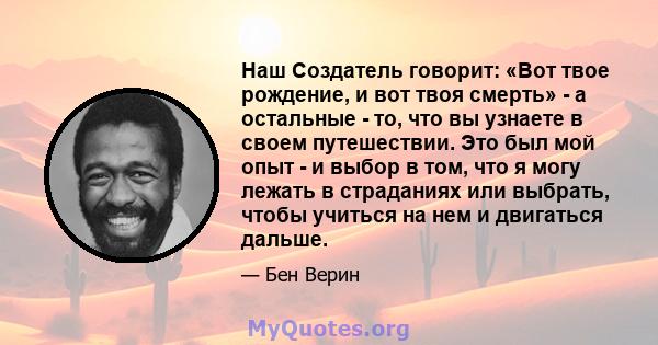 Наш Создатель говорит: «Вот твое рождение, и вот твоя смерть» - а остальные - то, что вы узнаете в своем путешествии. Это был мой опыт - и выбор в том, что я могу лежать в страданиях или выбрать, чтобы учиться на нем и