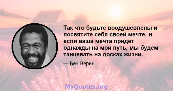 Так что будьте воодушевлены и посвятите себя своей мечте, и если ваша мечта придет однажды на мой путь, мы будем танцевать на досках жизни.