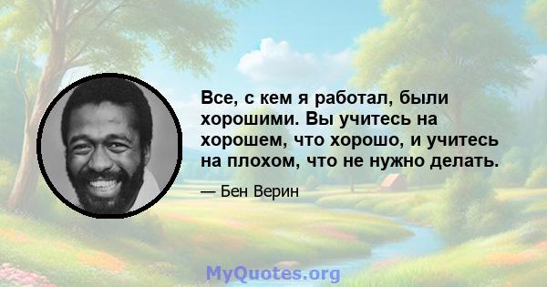 Все, с кем я работал, были хорошими. Вы учитесь на хорошем, что хорошо, и учитесь на плохом, что не нужно делать.