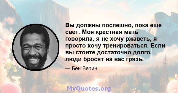 Вы должны поспешно, пока еще свет. Моя крестная мать говорила, я не хочу ржаветь, я просто хочу тренироваться. Если вы стоите достаточно долго, люди бросят на вас грязь.