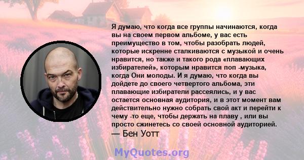 Я думаю, что когда все группы начинаются, когда вы на своем первом альбоме, у вас есть преимущество в том, чтобы разобрать людей, которые искренне сталкиваются с музыкой и очень нравится, но также и такого рода