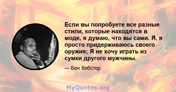 Если вы попробуете все разные стили, которые находятся в моде, я думаю, что вы сами. Я, я просто придерживаюсь своего оружия; Я не хочу играть из сумки другого мужчины.