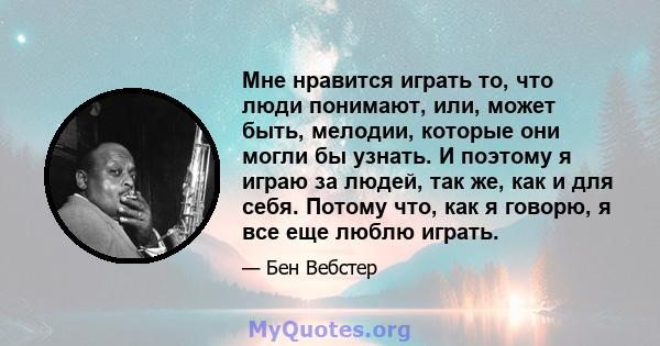 Мне нравится играть то, что люди понимают, или, может быть, мелодии, которые они могли бы узнать. И поэтому я играю за людей, так же, как и для себя. Потому что, как я говорю, я все еще люблю играть.