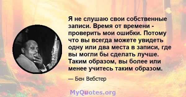 Я не слушаю свои собственные записи. Время от времени - проверить мои ошибки. Потому что вы всегда можете увидеть одну или два места в записи, где вы могли бы сделать лучше. Таким образом, вы более или менее учитесь