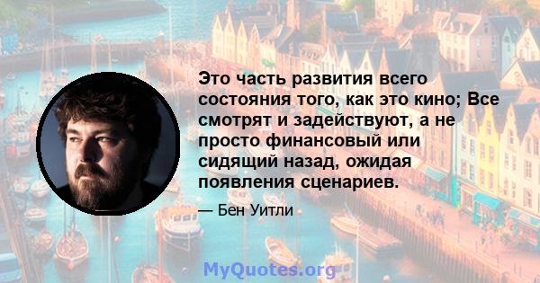 Это часть развития всего состояния того, как это кино; Все смотрят и задействуют, а не просто финансовый или сидящий назад, ожидая появления сценариев.