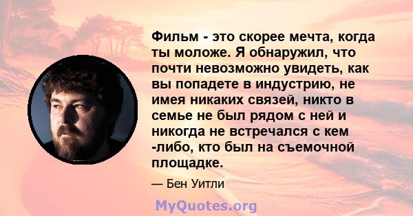 Фильм - это скорее мечта, когда ты моложе. Я обнаружил, что почти невозможно увидеть, как вы попадете в индустрию, не имея никаких связей, никто в семье не был рядом с ней и никогда не встречался с кем -либо, кто был на 