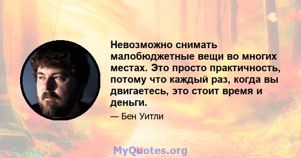 Невозможно снимать малобюджетные вещи во многих местах. Это просто практичность, потому что каждый раз, когда вы двигаетесь, это стоит время и деньги.