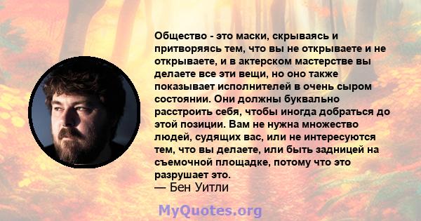 Общество - это маски, скрываясь и притворяясь тем, что вы не открываете и не открываете, и в актерском мастерстве вы делаете все эти вещи, но оно также показывает исполнителей в очень сыром состоянии. Они должны