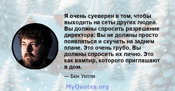 Я очень суеверен в том, чтобы выходить на сеты других людей. Вы должны спросить разрешение директора; Вы не должны просто появляться и скучать на заднем плане. Это очень грубо. Вы должны спросить их лично. Это как