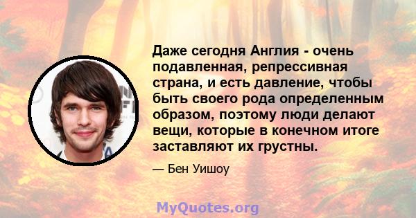 Даже сегодня Англия - очень подавленная, репрессивная страна, и есть давление, чтобы быть своего рода определенным образом, поэтому люди делают вещи, которые в конечном итоге заставляют их грустны.