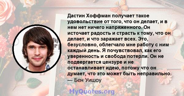 Дастин Хоффман получает такое удовольствие от того, что он делает, и в нем нет ничего напряженного. Он источает радость и страсть к тому, что он делает, и что заражает всех. Это, безусловно, облегчало мне работу с ним