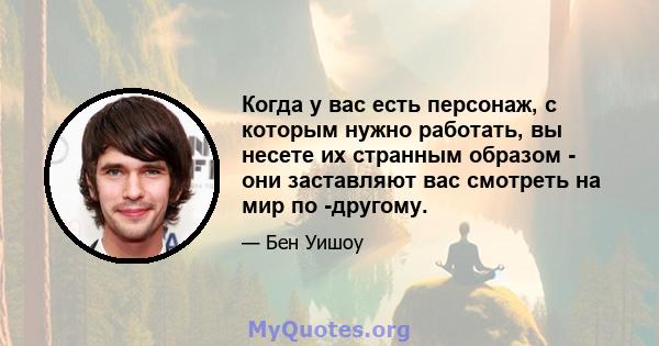 Когда у вас есть персонаж, с которым нужно работать, вы несете их странным образом - они заставляют вас смотреть на мир по -другому.