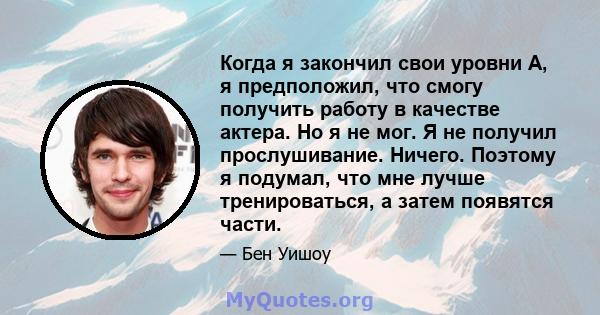 Когда я закончил свои уровни A, я предположил, что смогу получить работу в качестве актера. Но я не мог. Я не получил прослушивание. Ничего. Поэтому я подумал, что мне лучше тренироваться, а затем появятся части.