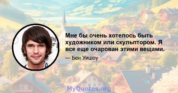 Мне бы очень хотелось быть художником или скульптором. Я все еще очарован этими вещами.