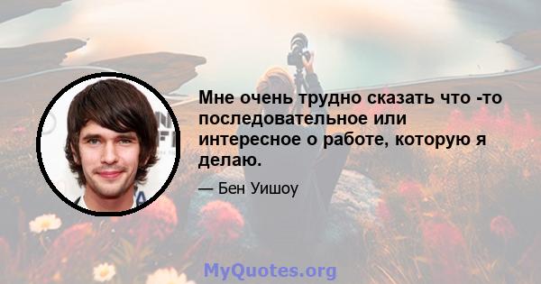 Мне очень трудно сказать что -то последовательное или интересное о работе, которую я делаю.