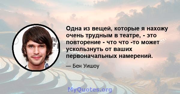 Одна из вещей, которые я нахожу очень трудным в театре, - это повторение - что что -то может ускользнуть от ваших первоначальных намерений.