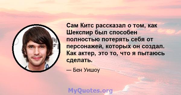 Сам Китс рассказал о том, как Шекспир был способен полностью потерять себя от персонажей, которых он создал. Как актер, это то, что я пытаюсь сделать.