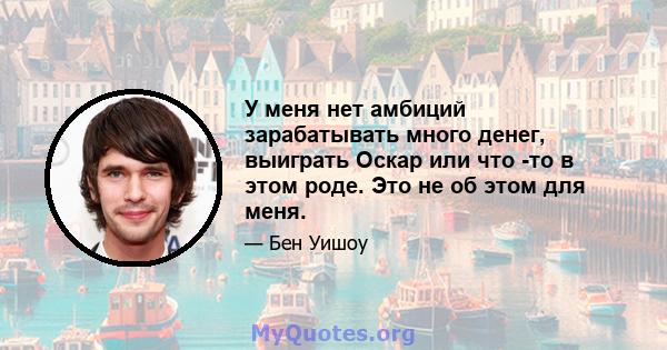 У меня нет амбиций зарабатывать много денег, выиграть Оскар или что -то в этом роде. Это не об этом для меня.