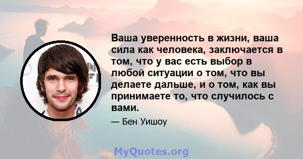 Ваша уверенность в жизни, ваша сила как человека, заключается в том, что у вас есть выбор в любой ситуации о том, что вы делаете дальше, и о том, как вы принимаете то, что случилось с вами.