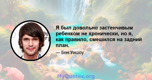 Я был довольно застенчивым ребенком не хронически, но я, как правило, смешился на задний план.