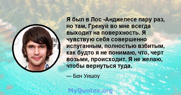 Я был в Лос -Анджелесе пару раз, но там, Гренуй во мне всегда выходит на поверхность. Я чувствую себя совершенно испуганным, полностью взбитым, как будто я не понимаю, что, черт возьми, происходит. Я не желаю, чтобы