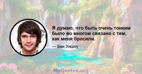 Я думаю, что быть очень тонким было во многом связано с тем, как меня бросили.