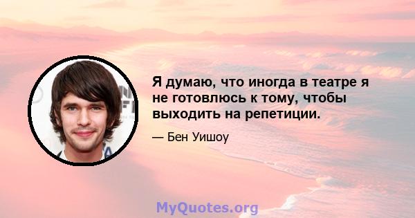 Я думаю, что иногда в театре я не готовлюсь к тому, чтобы выходить на репетиции.