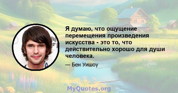 Я думаю, что ощущение перемещения произведения искусства - это то, что действительно хорошо для души человека.