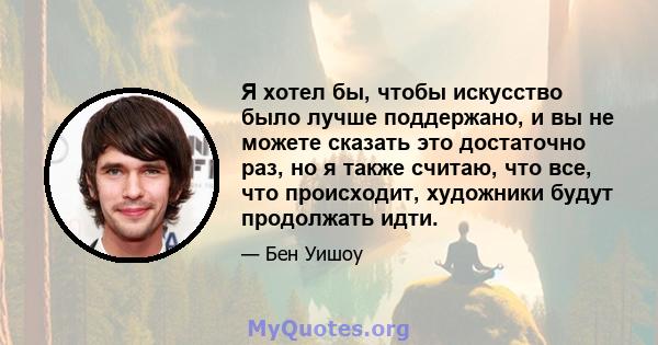 Я хотел бы, чтобы искусство было лучше поддержано, и вы не можете сказать это достаточно раз, но я также считаю, что все, что происходит, художники будут продолжать идти.