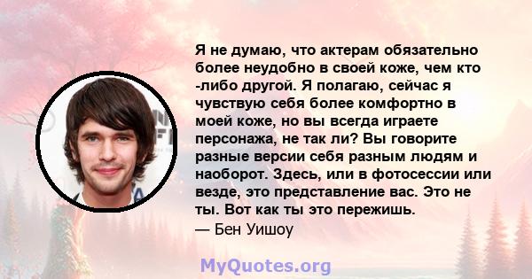 Я не думаю, что актерам обязательно более неудобно в своей коже, чем кто -либо другой. Я полагаю, сейчас я чувствую себя более комфортно в моей коже, но вы всегда играете персонажа, не так ли? Вы говорите разные версии