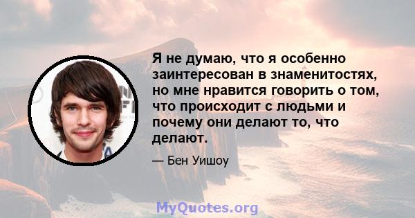 Я не думаю, что я особенно заинтересован в знаменитостях, но мне нравится говорить о том, что происходит с людьми и почему они делают то, что делают.