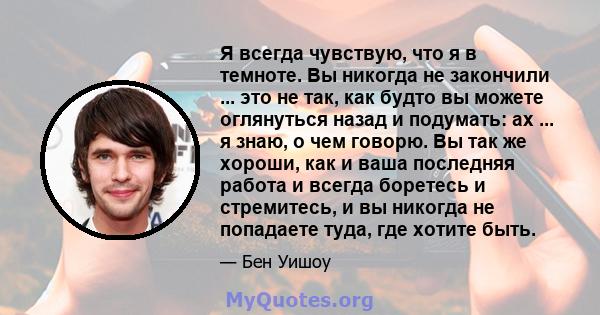 Я всегда чувствую, что я в темноте. Вы никогда не закончили ... это не так, как будто вы можете оглянуться назад и подумать: ах ... я знаю, о чем говорю. Вы так же хороши, как и ваша последняя работа и всегда боретесь и 